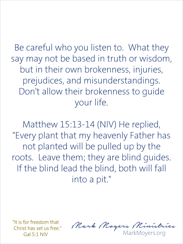 Be careful who you listen to.  What they say may not be based in truth or wisdom, but in their own brokenness, injuries, prejudices, and misunderstandings.  Don't allow their brokenness to guide your life.  Matthew 15:13-14 (NIV) He replied, "Every plant that my heavenly Father has not planted will be pulled up by the roots.  Leave them; they are blind guides.  If the blind lead the blind, both will fall into a pit."