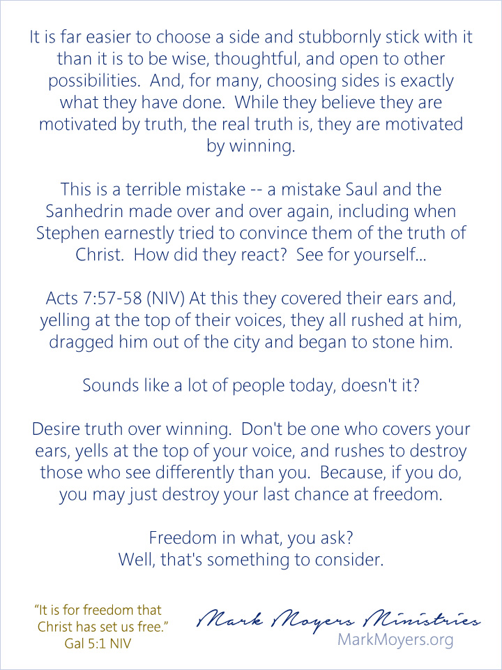 It is far easier to choose a side and stubbornly stick with it than it is to be wise, thoughtful, and open to other possibilities.  And, for many, choosing sides is exactly what they have done.  While they believe they are motivated by truth, the real truth is, they are motivated by winning.  This is a terrible mistake -- a mistake Saul and the Sanhedrin made over and over again, including when Stephen earnestly tried to convince them of the truth of Christ.  How did they react?  See for yourself...  Acts 7:57-58 (NIV) At this they covered their ears and, yelling at the top of their voices, they all rushed at him, dragged him out of the city and began to stone him.  Sounds like a lot of people today, doesn't it?  Desire truth over winning.  Don't be one who covers your ears, yells at the top of your voice, and rushes to destroy those who see differently than you.  Because, if you do, you may just destroy your last chance at freedom.  Freedom in what, you ask?  Well, that's something to consider.