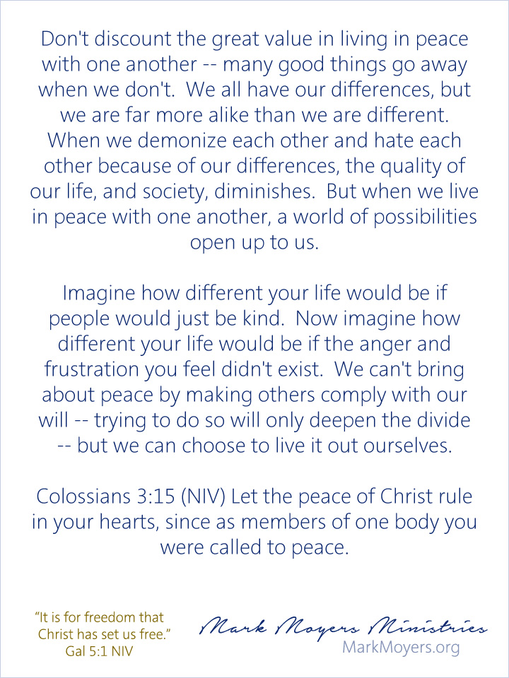 Don't discount the great value in living in peace with one another -- many good things go away when we don't.  We all have our differences, but we are far more alike than we are different.  When we demonize each other and hate each other because of our differences, the quality of our life, and society, diminishes.  But when we live in peace with one another, a world of possibilities open up to us.  Imagine how different your life would be if people would just be kind.  Now imagine how different your life would be if the anger and frustration you feel didn't exist.  We can't bring about peace by making others comply with our will -- trying to do so will only deepen the divide -- but we can choose to live it out ourselves.  Colossians 3:15 (NIV) Let the peace of Christ rule in your hearts, since as members of one body you were called to peace.