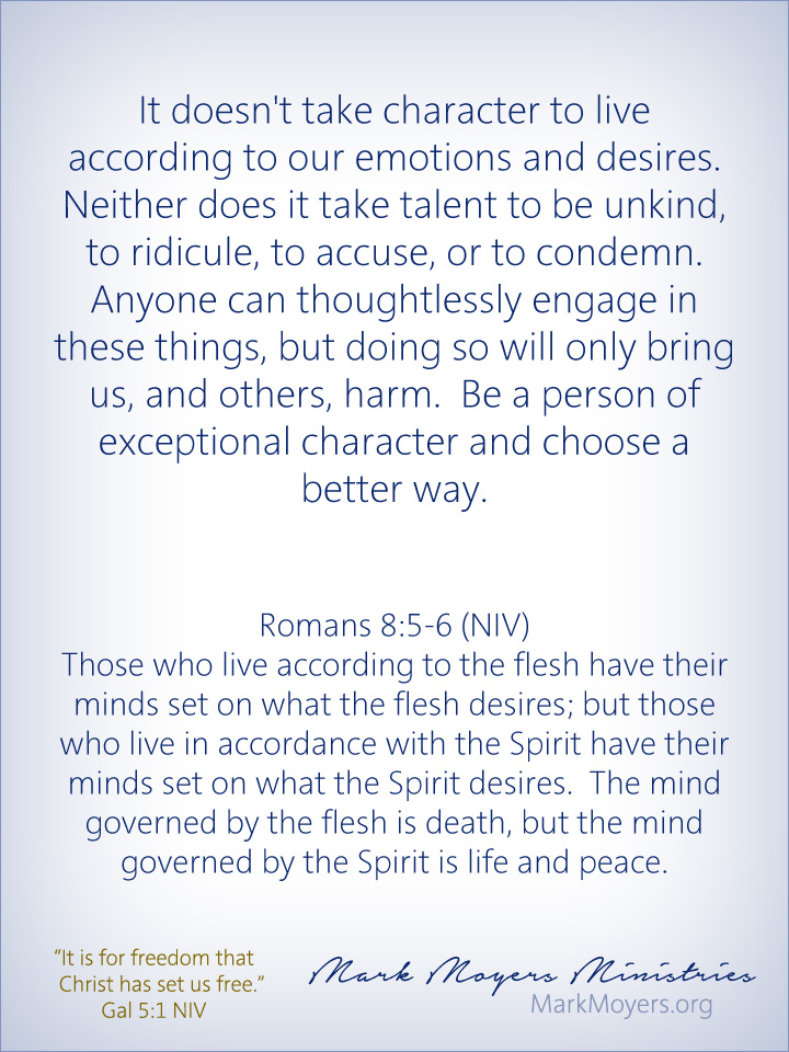 It doesn't take character to live according to our emotions and desires.  Neither does it take talent to be unkind, to ridicule, to accuse, or to condemn.  Anyone can thoughtlessly engage in these things, but doing so will only bring us, and others, harm.  Be a person of exceptional character and choose a better way.  Romans 8:5-6 (NIV) Those who live according to the flesh have their minds set on what the flesh desires; but those who live in accordance with the Spirit have their minds set on what the Spirit desires.  The mind governed by the flesh is death, but the mind governed by the Spirit is life and peace.