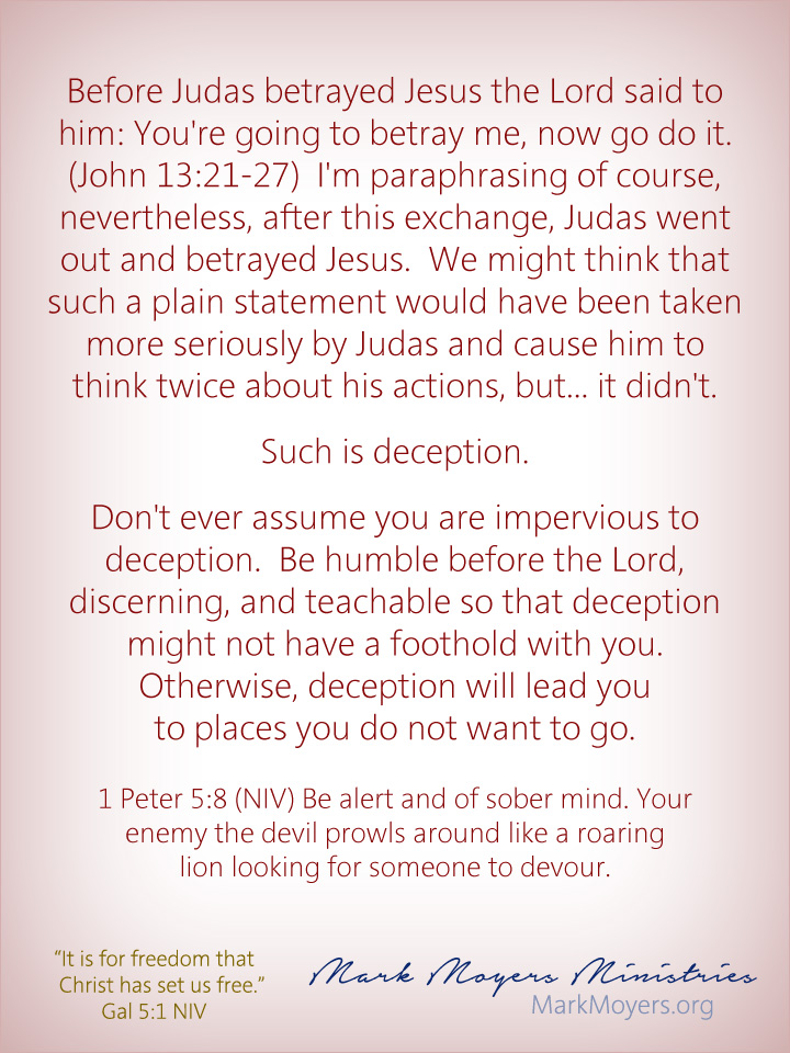 Before Judas betrayed Jesus the Lord said to him: You're going to betray me, now go do it.  (John 13:21-27)  I'm paraphrasing of course, nevertheless, after this exchange, Judas went out and betrayed Jesus.  We might think that such a plain statement would have been taken more seriously by Judas and cause him to think twice about his actions, but... it didn't.  Such is deception.  Don't ever assume you are impervious to deception.  Be humble before the Lord, discerning, and teachable so that deception might not have a foothold with you.  Otherwise, deception will lead you to places you do not want to go.  1 Peter 5:8 (NIV) Be alert and of sober mind. Your enemy the devil prowls around like a roaring lion looking for someone to devour.