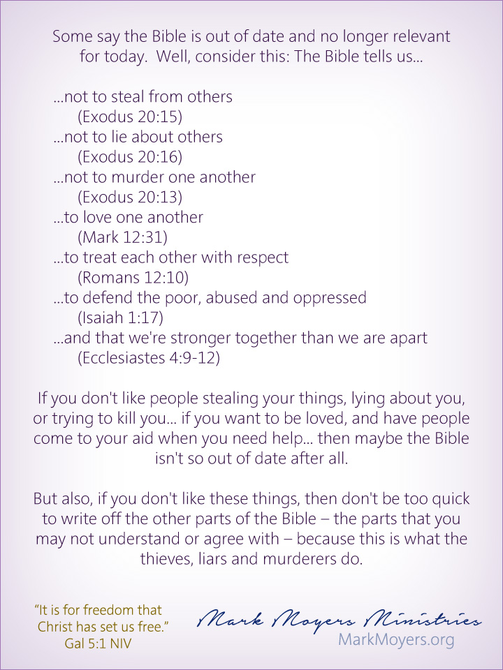 Some say the Bible is out of date and no longer relevant for today.  Well, consider this: The Bible tells us...  ...not to steal from others (Exodus 20:15) ...not to lie about others (Exodus 20:16) ...not to murder one another (Exodus 20:13) ...to love one another (Mark 12:31) ...to treat each other with respect (Romans 12:10) ...to defend the poor, abused and oppressed (Isaiah 1:17) ...and that we're stronger together than we are apart (Ecclesiastes 4:9-12)  If you don't like people stealing your things, lying about you, or trying to kill you... if you want to be loved, and have people come to your aid when you need help... then maybe the Bible isn't so out of date after all.  But also, if you don't like these things, then don't be too quick to write off the other parts of the Bible -- the parts that you may not understand or agree with -- because this is what the thieves, liars and murderers do.