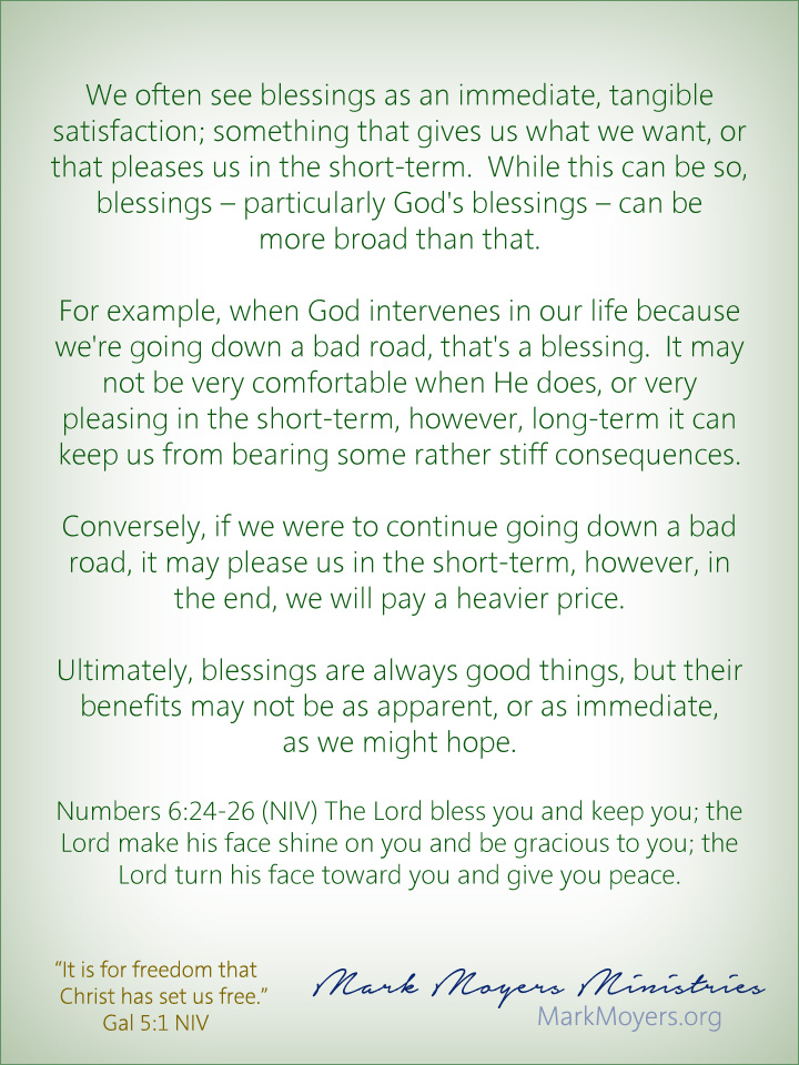 We often see blessings as an immediate, tangible satisfaction; something that gives us what we want, or that pleases us in the short-term.  While this can be so, blessings -- particularly God's blessings -- can be more broad than that.  For example, when God intervenes in our life because we're going down a bad road, that's a blessing.  It may not be very comfortable when He does, or very pleasing in the short-term, however, long-term it can keep us from bearing some rather stiff consequences.  Conversely, if we were to continue going down a bad road, it may please us in the short-term, however, in the end, we will pay a heavier price.  Ultimately, blessings are always good things, but their benefits may not be as apparent, or as immediate, as we might hope.  Numbers 6:24-26 (NIV) The Lord bless you and keep you; the Lord make his face shine on you and be gracious to you; the Lord turn his face toward you and give you peace.