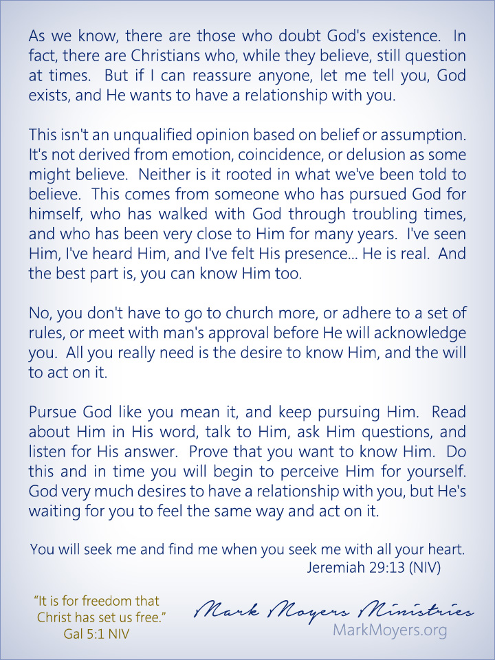 As we know, there are those who doubt God's existence.  In fact, there are Christians who, while they believe, still question at times.  But if I can reassure anyone, let me tell you, God exists, and He wants to have a relationship with you.  This isn't an unqualified opinion based on belief or assumption.  It's not derived from emotion, coincidence, or delusion as some might believe.  Neither is it rooted in what we've been told to believe.  This comes from someone who has pursued God for himself, who has walked with God through troubling times, and who has been very close to Him for many years.  I've seen Him, I've heard Him, and I've felt His presence... He is real.  And the best part is, you can know Him too.  No, you don't have to go to church more, or adhere to a set of rules, or meet with man's approval before He will acknowledge you.  All you really need is the desire to know Him, and the will to act on it.  Pursue God like you mean it, and keep pursuing Him.  Read about Him in His word, talk to Him, ask Him questions, and listen for His answer.  Prove that you want to know Him.  Do this and in time you will begin to perceive Him for yourself.  God very much desires to have a relationship with you, but He's waiting for you to feel the same way and act on it.  Jeremiah 29:13 (NIV) You will seek me and find me when you seek me with all your heart.