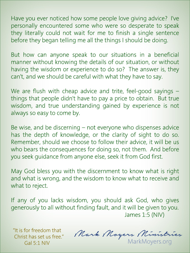 Have you ever noticed how some people love giving advice?  I've personally encountered some who were so desperate to speak they literally could not wait for me to finish a single sentence before they began telling me all the things I should be doing.  But how can anyone speak to our situations in a beneficial manner without knowing the details of our situation, or without having the wisdom or experience to do so?  The answer is, they can't, and we should be careful with what they have to say.  We are flush with cheap advice and trite, feel-good sayings -- things that people didn't have to pay a price to obtain.  But true wisdom, and true understanding gained by experience is not always so easy to come by.  Be wise, and be discerning -- not everyone who dispenses advice has the depth of knowledge, or the clarity of sight to do so.  Remember, should we choose to follow their advice, it will be us who bears the consequences for doing so, not them.  And before you seek guidance from anyone else, seek it from God first.  May God bless you with the discernment to know what is right and what is wrong, and the wisdom to know what to receive and what to reject.  James 1:5 (NIV) If any of you lacks wisdom, you should ask God, who gives generously to all without finding fault, and it will be given to you.