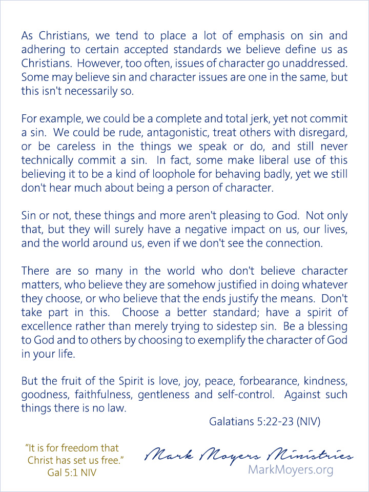 As Christians, we tend to place a lot of emphasis on sin and adhering to certain accepted standards we believe define us as Christians.  However, too often, issues of character go unaddressed.  Some may believe sin and character issues are one in the same, but this isn't necessarily so.  For example, we could be a complete and total jerk, yet not commit a sin.  We could be rude, antagonistic, treat others with disregard, or be careless in the things we speak or do, and still never technically commit a sin.  In fact, some make liberal use of this believing it to be a kind of loophole for behaving badly, yet we still don't hear much about being a person of character.  Sin or not, these things and more aren't pleasing to God.  Not only that, but they will surely have a negative impact on us, our lives, and the world around us, even if we don't see the connection.  There are so many in the world who don't believe character matters, who believe they are somehow justified in doing whatever they choose, or who believe that the ends justify the means.  Don't take part in this.  Choose a better standard; have a spirit of excellence rather than merely trying to sidestep sin.  Be a blessing to God and to others by choosing to exemplify the character of God in your life.  Galatians 5:22-23 (NIV) But the fruit of the Spirit is love, joy, peace, forbearance, kindness, goodness, faithfulness, gentleness and self-control.  Against such things there is no law.