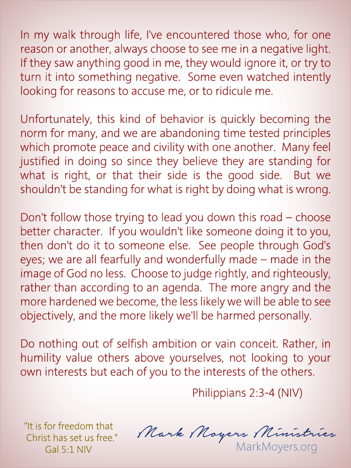 In my walk through life, I've encountered those who, for one reason or another, always choose to see me in a negative light.  If they saw anything good in me, they would ignore it, or try to turn it into something negative.  Some even watched intently looking for reasons to accuse me, or to ridicule me.  Unfortunately, this kind of behavior is quickly becoming the norm for many, and we are abandoning time tested principles which promote peace and civility with one another.  Many feel justified in doing so since they believe they are standing for what is right, or that their side is the good side.  But we shouldn't be standing for what is right by doing what is wrong.  Don't follow those trying to lead you down this road -- choose better character.  If you wouldn't like someone doing it to you, then don't do it to someone else.  See people through God's eyes; we are all fearfully and wonderfully made -- made in the image of God no less.  Choose to judge rightly, and righteously, rather than according to an agenda.  The more angry and the more hardened we become, the less likely we will be able to see objectively, and the more likely we'll be harmed personally.  Philippians 2:3-4 (NIV) Do nothing out of selfish ambition or vain conceit. Rather, in humility value others above yourselves, not looking to your own interests but each of you to the interests of the others.