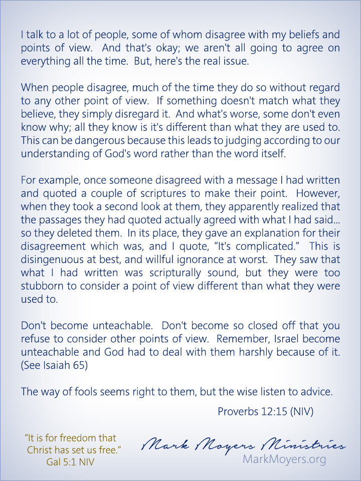 I talk to a lot of people, some of whom disagree with my beliefs and points of view.  And that's okay; we aren't all going to agree on everything all the time.  But, here's the real issue.  When people disagree, much of the time they do so without regard to any other point of view.  If something doesn't match what they believe, they simply disregard it.  And what's worse, some don't even know why; all they know is it's different than what they are used to.  This can be dangerous because this leads to judging according to our understanding of God's word rather than the word itself.  For example, once someone disagreed with a message I had written and quoted a couple of scriptures to make their point.  However, when they took a second look at them, they apparently realized that the passages they had quoted actually agreed with what I had said... so they deleted them.  In its place, they gave an explanation for their disagreement which was, and I quote, "It's complicated."  This is disingenuous at best, and willful ignorance at worst.  They saw that what I had written was scripturally sound, but they were too stubborn to consider a point of view different than what they were used to.  Don't become unteachable.  Don't become so closed off that you refuse to consider other points of view.  Remember, Israel become unteachable and God had to deal with them harshly because of it.  (See Isaiah 65)  Proverbs 12:15 (NIV) The way of fools seems right to them, but the wise listen to advice.