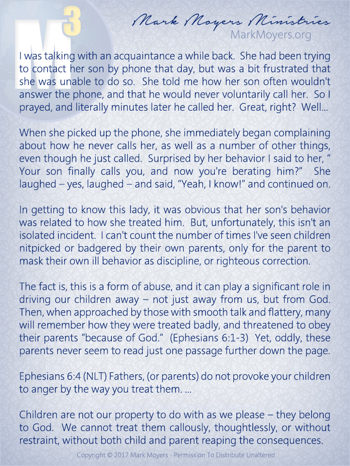 I was talking with an acquaintance a while back.  She had been trying to contact her son by phone that day, but was a bit frustrated that she was unable to do so.  She told me how her son often wouldn't answer the phone, and that he would never voluntarily call her.  So I prayed, and literally minutes later he called her.  Great, right?  Well...  When she picked up the phone, she immediately began complaining about how he never calls her, as well as a number of other things, even though he just called.  Surprised by her behavior I said to her, "Your son finally calls you, and now you're berating him?"  She laughed -- yes, laughed -- and said, "Yeah I know!" and continued on.  In getting to know this lady, it was obvious that her son's behavior was related to how she treated him.  But, unfortunately, this isn't an isolated incident.  I can't count the number of times I've seen children nitpicked or badgered by their own parents, only for the parent to mask their own ill behavior as discipline, or righteous correction.  The fact is, this is a form of abuse, and it can play a significant role in driving our children away -- not just away from us, but from God.  Then, when approached by those with smooth talk and flattery, many will remember how they were treated badly, and threatened to obey their parents "because of God."  (Ephesians 6:1-3)  Yet, oddly, these parents never seem to read just one passage further down the page.  Ephesians 6:4 (NLT) Fathers, (or parents) do not provoke your children to anger by the way you treat them. ...  Children are not our property to do with as we please -- they belong to God.  We cannot treat them callously, thoughtlessly, or without restraint, without both child and parent reaping the consequences.