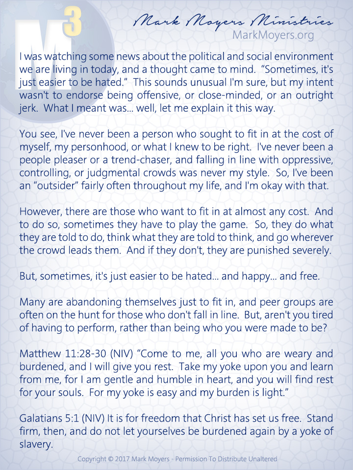 I was watching some news about the political and social environment we are living in today, and a thought came to mind.  "Sometimes, it's just easier to be hated."  This sounds unusual I'm sure, but my intent wasn't to endorse being offensive, or close-minded, or an outright jerk.  What I meant was... well, let me explain it this way.  You see, I've never been a person who sought to fit in at the cost of myself, my personhood, or what I knew to be right.  I've never been a people pleaser or a trend-chaser, and falling in line with oppressive, controlling, or judgmental crowds was never my style.  So, I've been an "outsider" fairly often throughout my life, and I'm okay with that.  However, there are those who want to fit in at almost any cost.  And to do so, sometimes they have to play the game.  So, they do what they are told to do, think what they are told to think, and go wherever the crowd leads them.  And if they don't, they are punished severely.  But, sometimes, it's just easier to be hated... and happy... and free.  Many are abandoning themselves just to fit in, and peer groups are often on the hunt for those who don't fall in line.  But, aren't you tired of having to perform, rather than being who you were made to be?  Matthew 11:28-30 (NIV) "Come to me, all you who are weary and burdened, and I will give you rest.  Take my yoke upon you and learn from me, for I am gentle and humble in heart, and you will find rest for your souls.  For my yoke is easy and my burden is light."  Galatians 5:1 (NIV) It is for freedom that Christ has set us free.  Stand firm, then, and do not let yourselves be burdened again by a yoke of slavery.