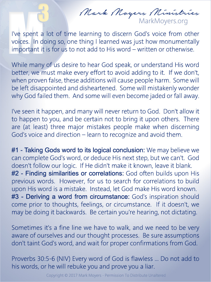 I've spent a lot of time learning to discern God's voice from other voices.  In doing so, one thing I learned was just how monumentally important it is for us to not add to His word -- written or otherwise.  While many of us desire to hear God speak, or understand His word better, we must make every effort to avoid adding to it.  If we don't, when proven false, these additions will cause people harm.  Some will be left disappointed and disheartened.  Some will mistakenly wonder why God failed them.  And some will even become jaded or fall away.  I've seen it happen, and many will never return to God.  Don't allow it to happen to you, and be certain not to bring it upon others.  There are (at least) three major mistakes people make when discerning God's voice and direction -- learn to recognize and avoid them.  #1 - Taking Gods word to its logical conclusion: We may believe we can complete God's word, or deduce His next step, but we can't.  God doesn't follow our logic.  If He didn't make it known, leave it blank.  #2 - Finding similarities or correlations: God often builds upon His previous words.  However, for us to search for correlations to build upon His word is a mistake.  Instead, let God make His word known.  #3 - Deriving a word from circumstance: God's inspiration should come prior to thoughts, feelings, or circumstance.  If it doesn't, we may be doing it backwards.  Be certain you're hearing, not dictating.  Sometimes it's a fine line we have to walk, and we need to be very aware of ourselves and our thought processes.  Be sure assumptions don't taint God's word, and wait for proper confirmations from God.  Proverbs 30:5-6 (NIV) Every word of God is flawless ... Do not add to his words, or he will rebuke you and prove you a liar.