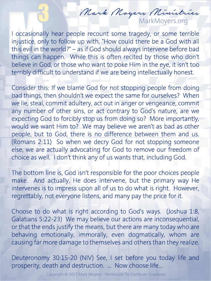 I occasionally hear people recount some tragedy, or some terrible injustice, only to follow up with, "How could there be a God with all this evil in the world?" -- as if God should always intervene before bad things can happen.  While this is often recited by those who don't believe in God, or those who want to poke Him in the eye, it isn't too terribly difficult to understand if we are being intellectually honest.  Consider this: If we blame God for not stopping people from doing bad things, then shouldn't we expect the same for ourselves?  When we lie, steal, commit adultery, act out in anger or vengeance, commit any number of other sins, or act contrary to God's nature, are we expecting God to forcibly stop us from doing so?  More importantly, would we want Him to?  We may believe we aren’t as bad as other people, but to God, there is no difference between them and us.  (Romans 2:11)  So when we decry God for not stopping someone else, we are actually advocating for God to remove our freedom of choice as well.  I don't think any of us wants that, including God.  The bottom line is, God isn't responsible for the poor choices people make.  And actually, He does intervene, but the primary way He intervenes is to impress upon all of us to do what is right.  However, regrettably, not everyone listens, and many pay the price for it.  Choose to do what is right according to God's ways.  (Joshua 1:8, Galatians 5:22-23)  We may believe our actions are inconsequential, or that the ends justify the means, but there are many today who are behaving emotionally, immorally, even dogmatically, whom are causing far more damage to themselves and others than they realize.  Deuteronomy 30:15-20 (NIV) See, I set before you today life and prosperity, death and destruction.  ...  Now choose life...