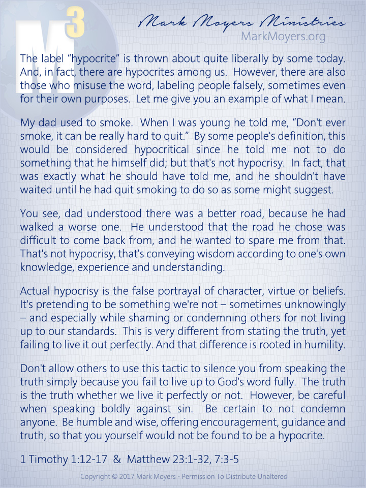 The label "hypocrite" is thrown about quite liberally by some today.  And, in fact, there are hypocrites among us.  However, there are also those who misuse the word, labeling people falsely, sometimes even for their own purposes.  Let me give you an example of what I mean.  My dad used to smoke.  When I was young he told me, "Don't ever smoke, it can be really hard to quit."  By some people's definition, this would be considered hypocritical since he told me not to do something that he himself did; but that's not hypocrisy.  In fact, that was exactly what he should have told me, and he shouldn't have waited until he had quit smoking to do so as some might suggest.  You see, dad understood there was a better road, because he had walked a worse one.  He understood that the road he chose was difficult to come back from, and he wanted to spare me from that.  That's not hypocrisy, that's conveying wisdom according to one's own knowledge, experience and understanding.  Actual hypocrisy is the false portrayal of character, virtue or beliefs.  It's pretending to be something we're not -- sometimes unknowingly -- and especially while shaming or condemning others for not living up to our standards.  This is very different from stating the truth, yet failing to live it out perfectly.  And that difference is rooted in humility.  Don't allow others to use this tactic to silence you from speaking the truth simply because you fail to live up to God's word fully.  The truth is the truth whether we live it perfectly or not.  However, be careful when speaking boldly against sin.  Be certain to not condemn anyone.  Be humble and wise, offering encouragement, guidance and truth, so that you yourself would not be found to be a hypocrite.  1 Timothy 1:12-17 & Matthew 23:1-32, 7:3-5