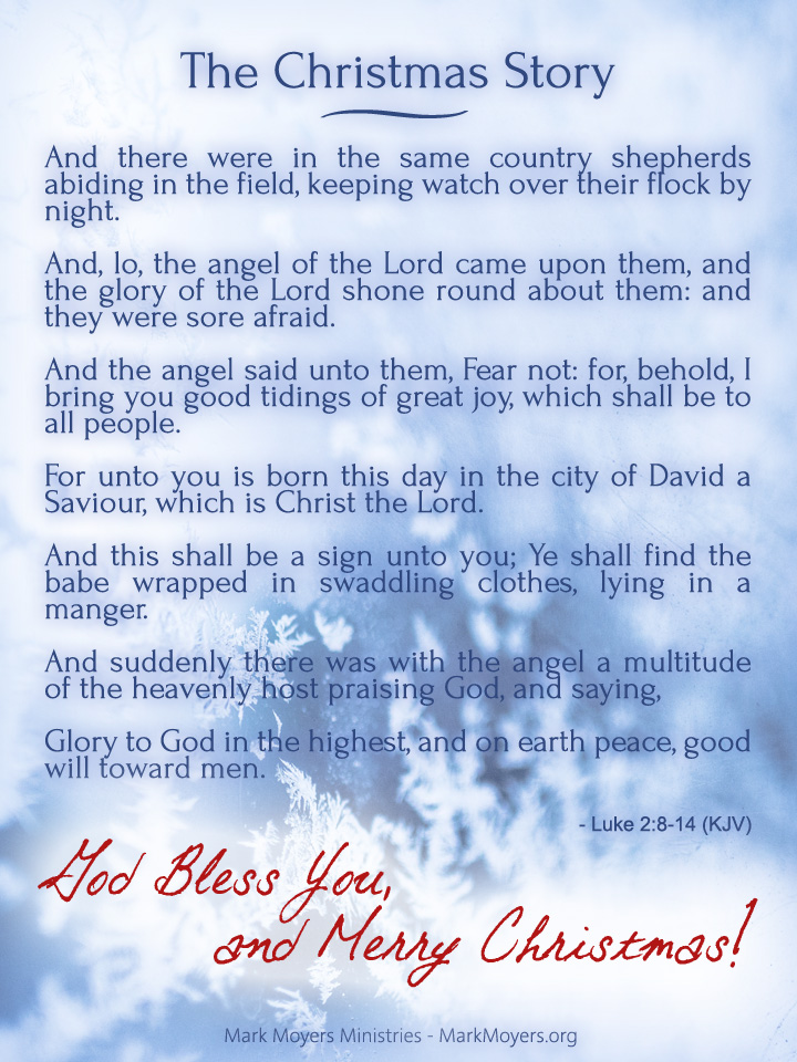 And there were in the same country shepherds abiding in the field, keeping watch over their flock by night.  And, lo, the angel of the Lord came upon them, and the glory of the Lord shone round about them: and they were sore afraid.  And the angel said unto them, Fear not: for, behold, I bring you good tidings of great joy, which shall be to all people.  For unto you is born this day in the city of David a Saviour, which is Christ the Lord.  And this shall be a sign unto you; Ye shall find the babe wrapped in swaddling clothes, lying in a manger.  And suddenly there was with the angel a multitude of the heavenly host praising God, and saying,  Glory to God in the highest, and on earth peace, good will toward men.  Luke 2:8-14 (KJV)  God Bless You, and Merry Christmas!