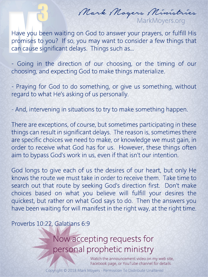 Have you been waiting on God to answer your prayers, or fulfill His promises to you?  If so, you may want to consider a few things that can cause significant delays.  Things such as...  - Going in the direction of our choosing, or the timing of our choosing, and expecting God to make things materialize.  - Praying for God to do something, or give us something, without regard to what He's asking of us personally.  - And, intervening in situations to try to make something happen.  There are exceptions, of course, but sometimes participating in these things can result in significant delays.  The reason is, sometimes there are specific choices we need to make, or knowledge we must gain, in order to receive what God has for us.  However, these things often aim to bypass God's work in us, even if that isn't our intention.  God longs to give each of us the desires of our heart, but only He knows the route we must take in order to receive them.  Take time to search out that route by seeking God's direction first.  Don't make choices based on what you believe will fulfill your desires the quickest, but rather on what God says to do.  Then the answers you have been waiting for will manifest in the right way, at the right time.  Proverbs 10:22, Galatians 6:9