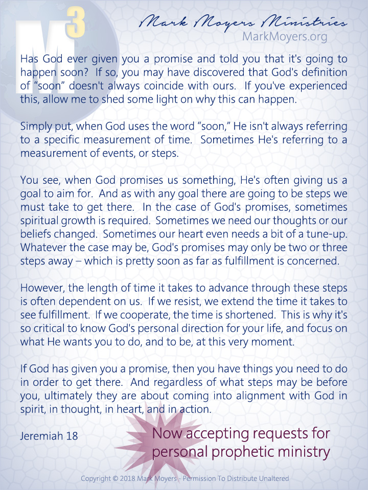 Has God ever given you a promise and told you that it's going to happen soon?  If so, you may have discovered that God's definition of "soon" doesn't always coincide with ours.  If you've experienced this, allow me to shed some light on why this can happen.  Simply put, when God uses the word "soon," He isn't always referring to a specific measurement of time.  Sometimes He's referring to a measurement of events, or steps.  You see, when God promises us something, He's often giving us a goal to aim for.  And as with any goal there are going to be steps we must take to get there.  In the case of God's promises, sometimes spiritual growth is required.  Sometimes we need our thoughts or our beliefs changed.  Sometimes our heart even needs a bit of a tune-up.  Whatever the case may be, God's promises may only be two or three steps away -- which is pretty soon as far as fulfillment is concerned.  However, the length of time it takes to advance through these steps is often dependent on us.  If we resist, we extend the time it takes to see fulfillment.  If we cooperate, the time is shortened.  This is why it's so critical to know God's personal direction for your life, and focus on what He wants you to do, and to be, at this very moment.  If God has given you a promise, then you have things you need to do in order to get there.  And regardless of what steps may be before you, ultimately they are about coming into alignment with God in spirit, in thought, in heart, and in action.  Jeremiah 18