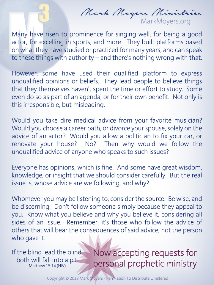 Many have risen to prominence for singing well, for being a good actor, for excelling in sports, and more.  They built platforms based on what they have studied or practiced for many years, and can speak to these things with authority -- and there's nothing wrong with that.  However, some have used their qualified platform to express unqualified opinions or beliefs.  They lead people to believe things that they themselves haven't spent the time or effort to study.  Some even do so as part of an agenda, or for their own benefit.  Not only is this irresponsible, but misleading.  Would you take dire medical advice from your favorite musician?  Would you choose a career path, or divorce your spouse, solely on the advice of an actor?  Would you allow a politician to fix your car, or renovate your house?  No?  Then why would we follow the unqualified advice of anyone who speaks to such issues?  Everyone has opinions, which is fine.  And some have great wisdom, knowledge, or insight that we should consider carefully.  But the real issue is, whose advice are we following, and why?  Whomever you may be listening to, consider the source.  Be wise, and be discerning.  Don't follow someone simply because they appeal to you.  Know what you believe and why you believe it, considering all sides of an issue.  Remember, it's those who follow the advice of others that will bear the consequences of said advice, not the person who gave it.  If the blind lead the blind, both will fall into a pit. Matthew 15:14 (NIV)