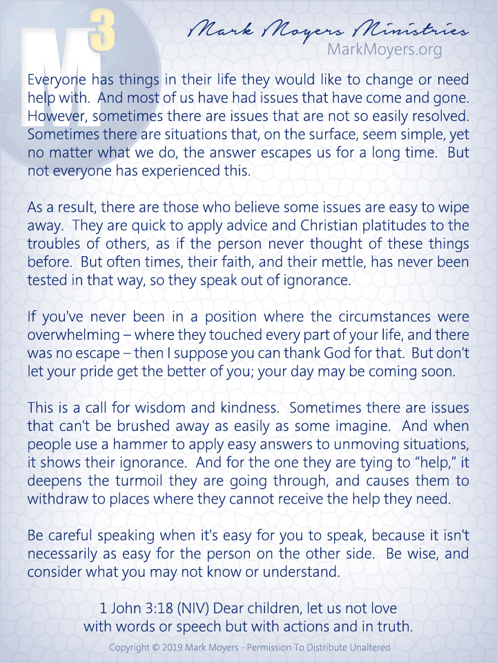 Everyone has things in their life they would like to change or need help with.  And most of us have had issues that have come and gone.  However, sometimes there are issues that are not so easily resolved.  Sometimes there are situations that, on the surface, seem simple, yet no matter what we do, the answer escapes us for a long time.  But not everyone has experienced this.  As a result, there are those who believe some issues are easy to wipe away.  They are quick to apply advice and Christian platitudes to the troubles of others, as if the person never thought of these things before.  But often times, their faith, and their mettle, has never been tested in that way, so they speak out of ignorance.  If you've never been in a position where the circumstances were overwhelming -- where they touched every part of your life, and there was no escape -- then I suppose you can thank God for that.  But don't let your pride get the better of you; your day may be coming soon.  This is a call for wisdom and kindness.  Sometimes there are issues that can't be brushed away as easily as some imagine.  And when people use a hammer to apply easy answers to unmoving situations, it shows their ignorance.  And for the one they are tying to "help," it deepens the turmoil they are going through, and causes them to withdraw to places where they cannot receive the help they need.  Be careful speaking when it's easy for you to speak, because it isn't necessarily as easy for the person on the other side.  Be wise, and consider what you may not know or understand.  1 John 3:18 (NIV) Dear children, let us not love with words or speech but with actions and in truth.